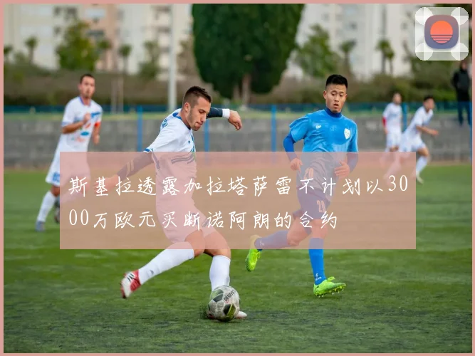 斯基拉透露加拉塔萨雷不计划以3000万欧元买断诺阿朗的合约