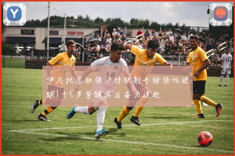 伊万托尼独领沙特联射手榜场均进球1个C罗紧随其后奋力追赶