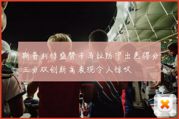 斯普利特盛赞卡马拉防守出色得分三分双创新高表现令人惊叹