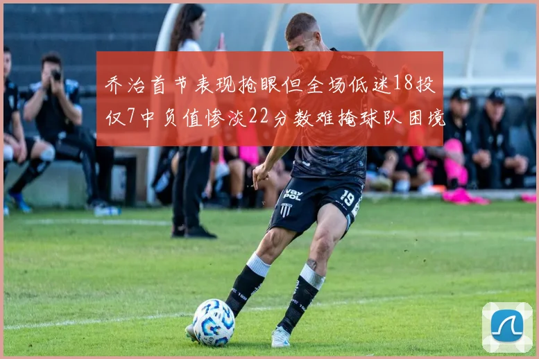 乔治首节表现抢眼但全场低迷18投仅7中负值惨淡22分数难掩球队困境