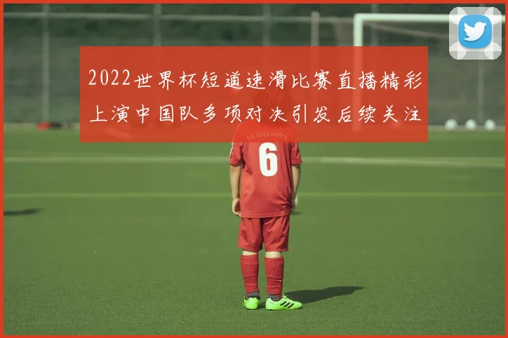 2022世界杯短道速滑比赛直播精彩上演中国队多项对决引发后续关注