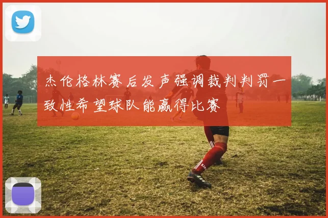 杰伦格林赛后发声强调裁判判罚一致性希望球队能赢得比赛
