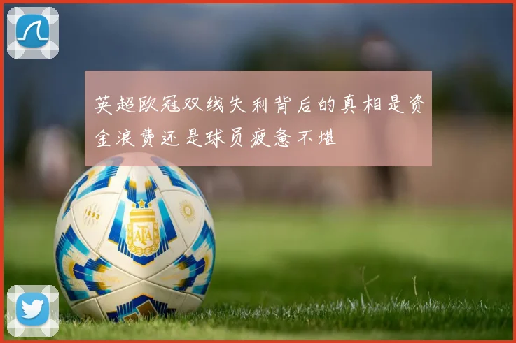 英超欧冠双线失利背后的真相是资金浪费还是球员疲惫不堪