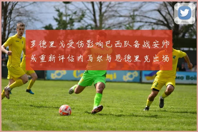 罗德里戈受伤影响巴西队备战安帅或重新评估内马尔与恩德里克出场计划
