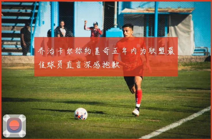 乔治卡尔称约基奇五年内为联盟最佳球员直言深感抱歉