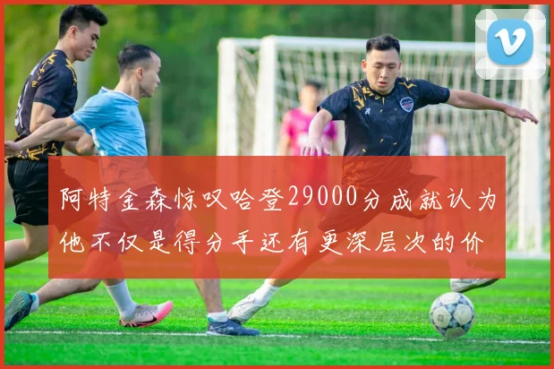 阿特金森惊叹哈登29000分成就认为他不仅是得分手还有更深层次的价值