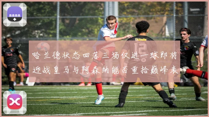 哈兰德状态回落三场仅进一球即将迎战皇马与阿森纳能否重拾巅峰表现