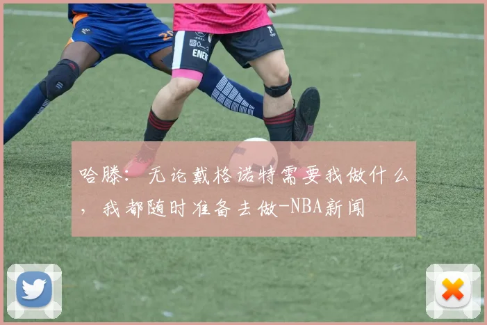 哈滕：无论戴格诺特需要我做什么，我都随时准备去做-NBA新闻