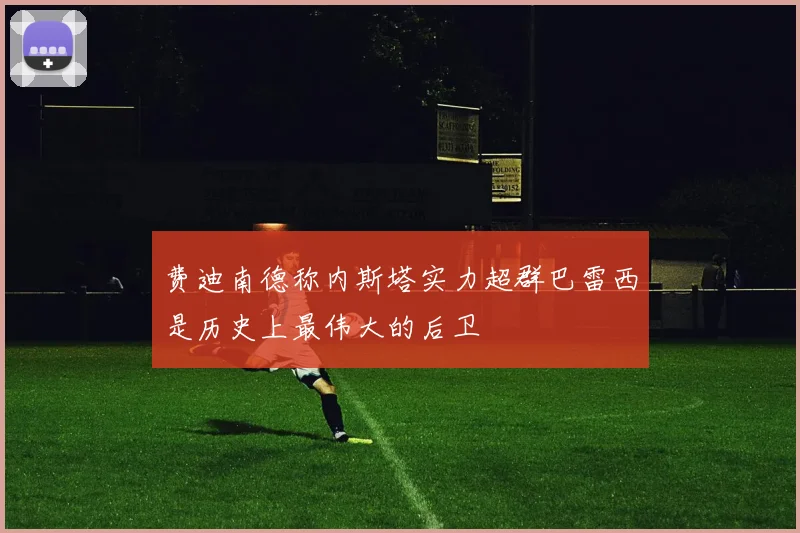 费迪南德称内斯塔实力超群巴雷西是历史上最伟大的后卫