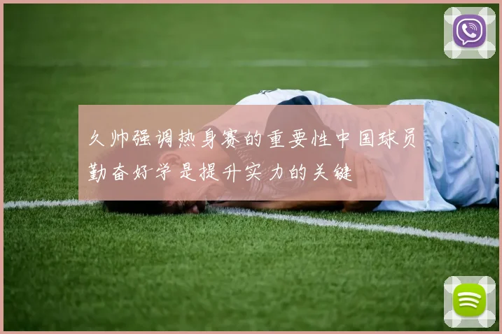 久帅强调热身赛的重要性中国球员勤奋好学是提升实力的关键