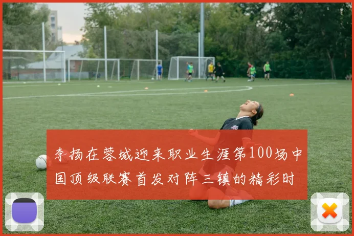 李扬在蓉城迎来职业生涯第100场中国顶级联赛首发对阵三镇的精彩时刻