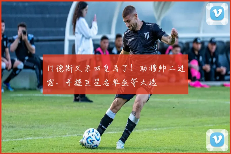 门德斯又杀回皇马了！助穆帅二进宫，手握巨星名单坐等大选