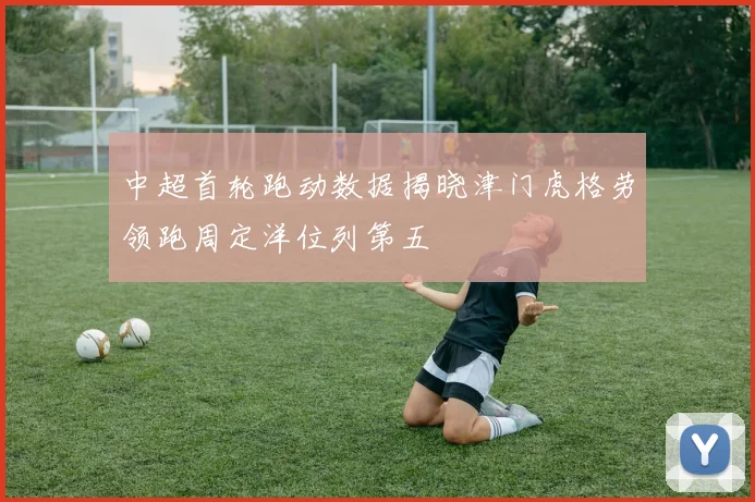 中超首轮跑动数据揭晓津门虎格劳领跑周定洋位列第五